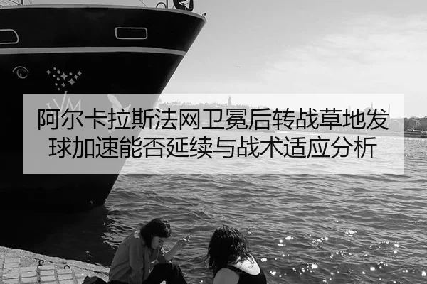 阿尔卡拉斯法网卫冕后转战草地发球加速能否延续与战术适应分析