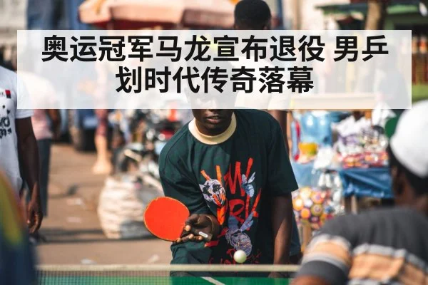 奥运冠军马龙宣布退役 男乒划时代传奇落幕