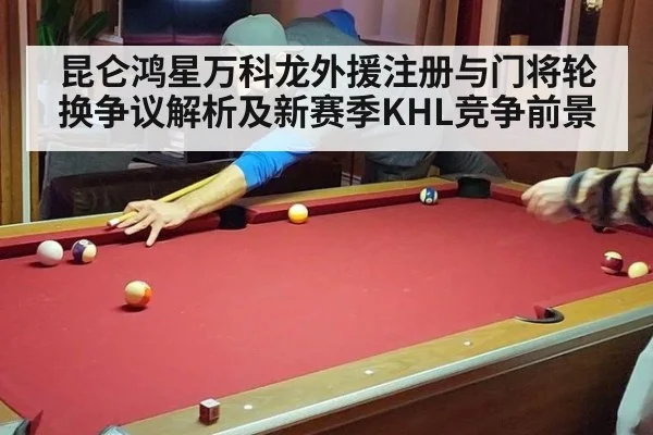 昆仑鸿星万科龙外援注册与门将轮换争议解析及新赛季KHL竞争前景